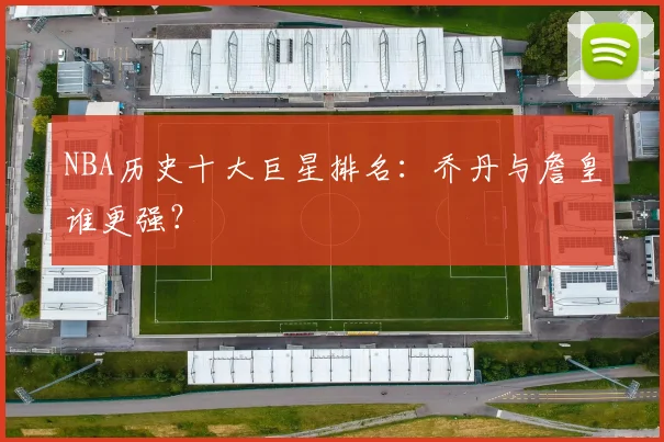 NBA历史十大巨星排名:乔丹与詹皇谁更强?