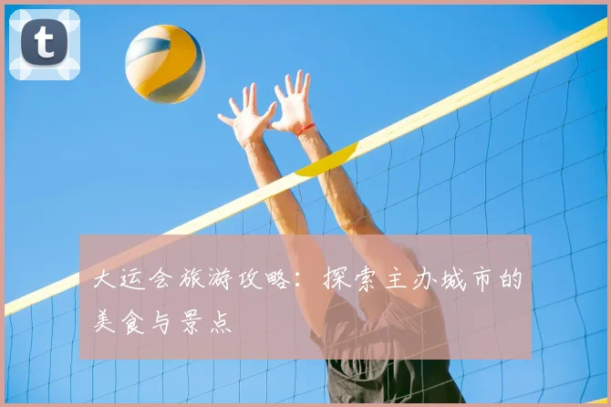 大运会旅游攻略:探索主办城市的美食与景点