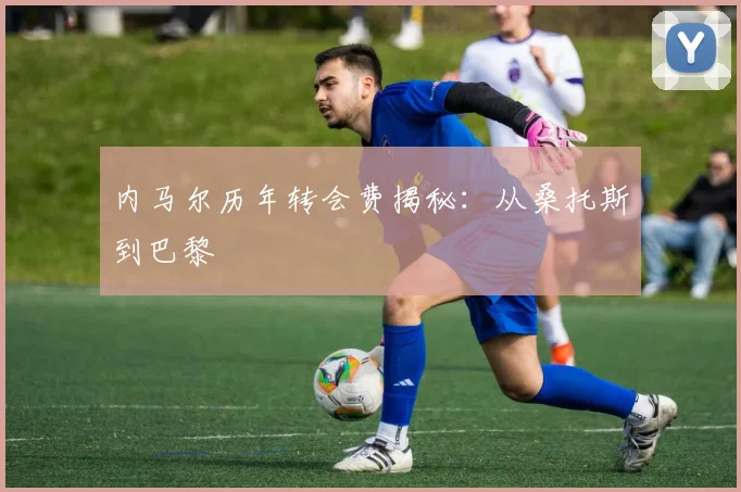 内马尔历年转会费揭秘:从桑托斯到巴黎
