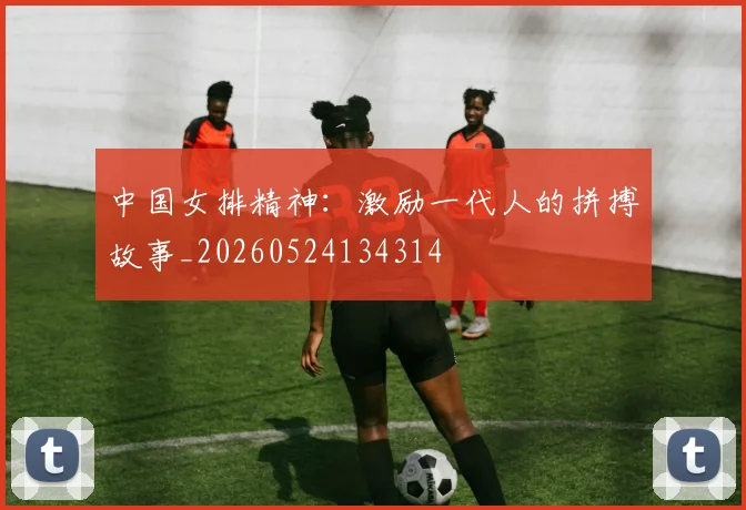 中国女排精神:激励一代人的拼搏故事_20260524134314