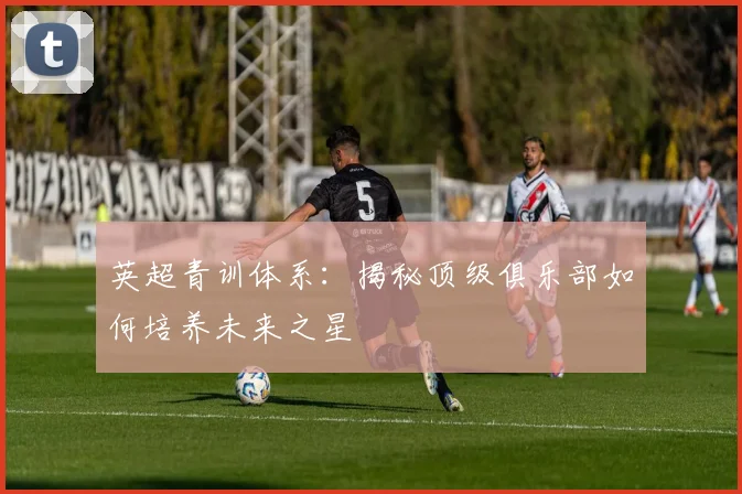 英超青训体系:揭秘顶级俱乐部如何培养未来之星