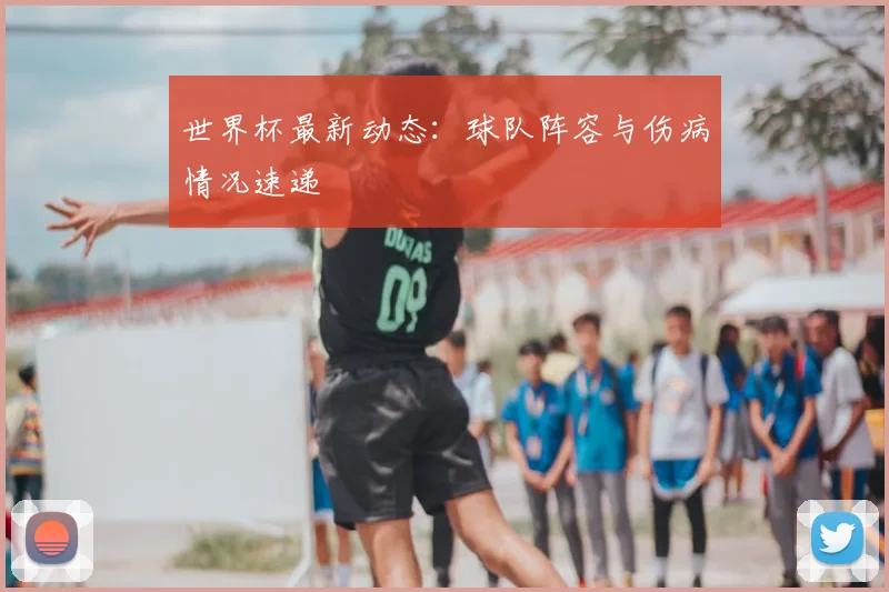 世界杯最新动态:球队阵容与伤病情况速递